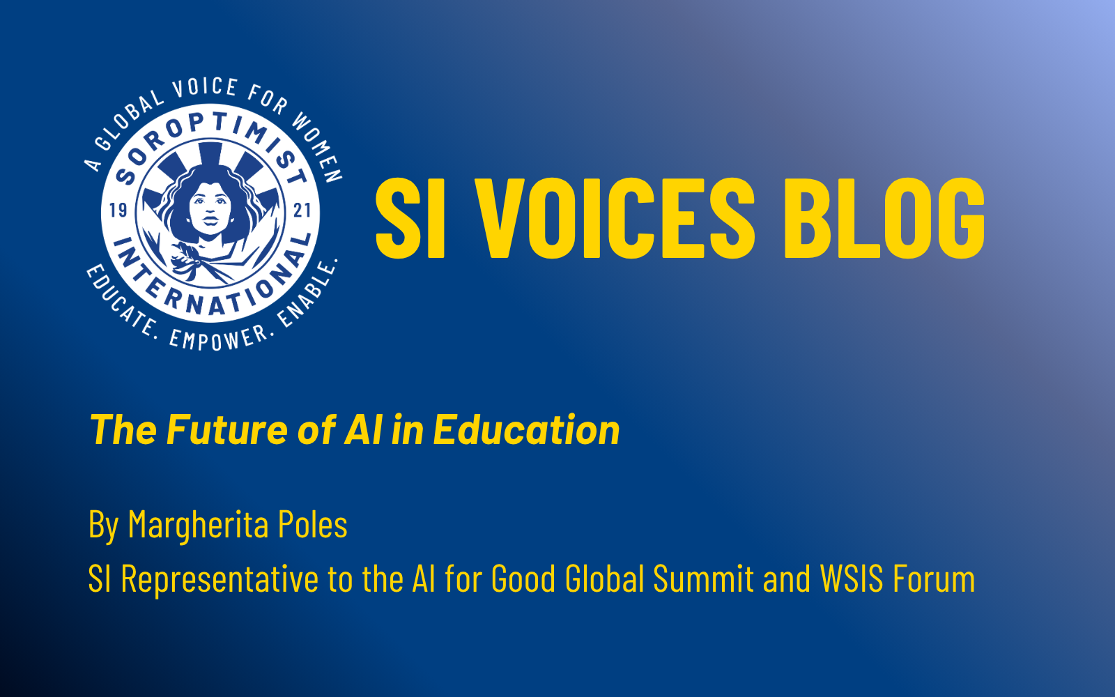 Copy of AI for Good feature images (9) A promotional graphic for the Soroptimist International “SI Voices Blog” features the organisation’s circular logo on the left, showing a stylised woman with the text “Soroptimist International 1921” and the motto “Educate. Empower. Enable.” The background fades from dark blue to light blue. On the right, large yellow text reads “SI Voices Blog,” followed by the title “The Future of AI in Education,” the author’s name Margherita Poles, and her role as SI Representative to the AI for Good Global Summit and WSIS Forum.