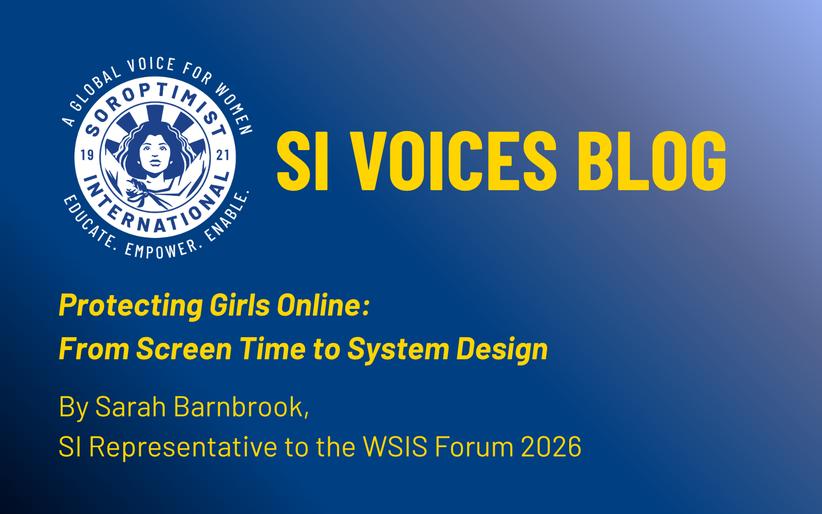 Copy of AI for Good feature images A promotional graphic for the Soroptimist International “SI Voices Blog” featuring the organisation’s blue and yellow logo on the left. The background fades from dark blue to light blue. Bold yellow and white text reads: “SI Voices Blog – Protecting Girls Online: From Screen Time to System Design.” Beneath the title, white text credits the author: “By Sarah Barnbrook, SI Representative to the WSIS Forum 2026.”